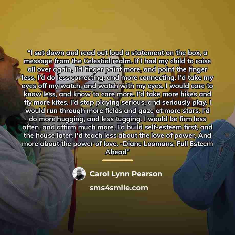“I sat down and read out loud a statement on the box, a message from the Celestial realm. If I had my child to raise all over again, I'd finger paint more, and point the finger less. I'd do less correcting, and more connecting. I'd take my eyes off my watch, and watch with my eyes. I would care to…” quote by Carol Lynn Pearson