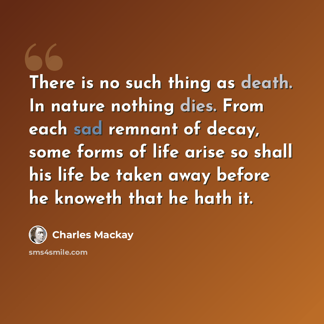 “There is no such thing as death. In nature nothing dies. From each sad remnant of decay, some forms of life arise so shall his life be taken away before he knoweth that he hath it.” quote by Charles Mackay