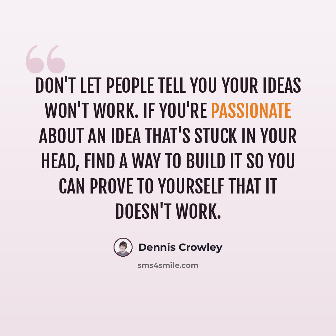“Don't let people tell you your ideas won't work. If you're passionate about an idea that's stuck in your head, find a way to build it so you can prove to yourself that it doesn't work.” quote by Dennis Crowley