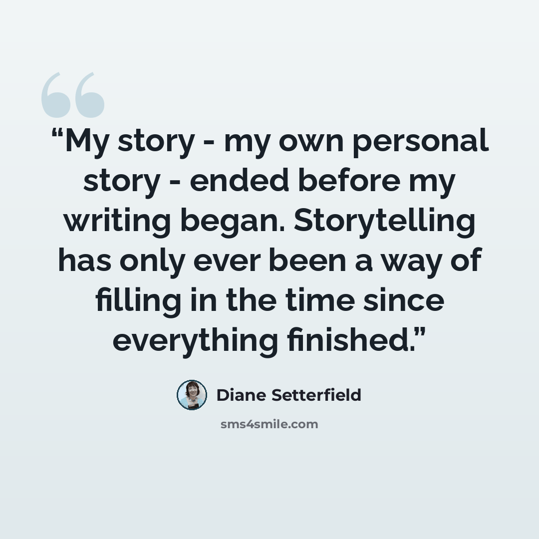 “My story - my own personal story - ended before my writing began. Storytelling has only ever been a way of filling in the time since everything finished.” quote by Diane Setterfield