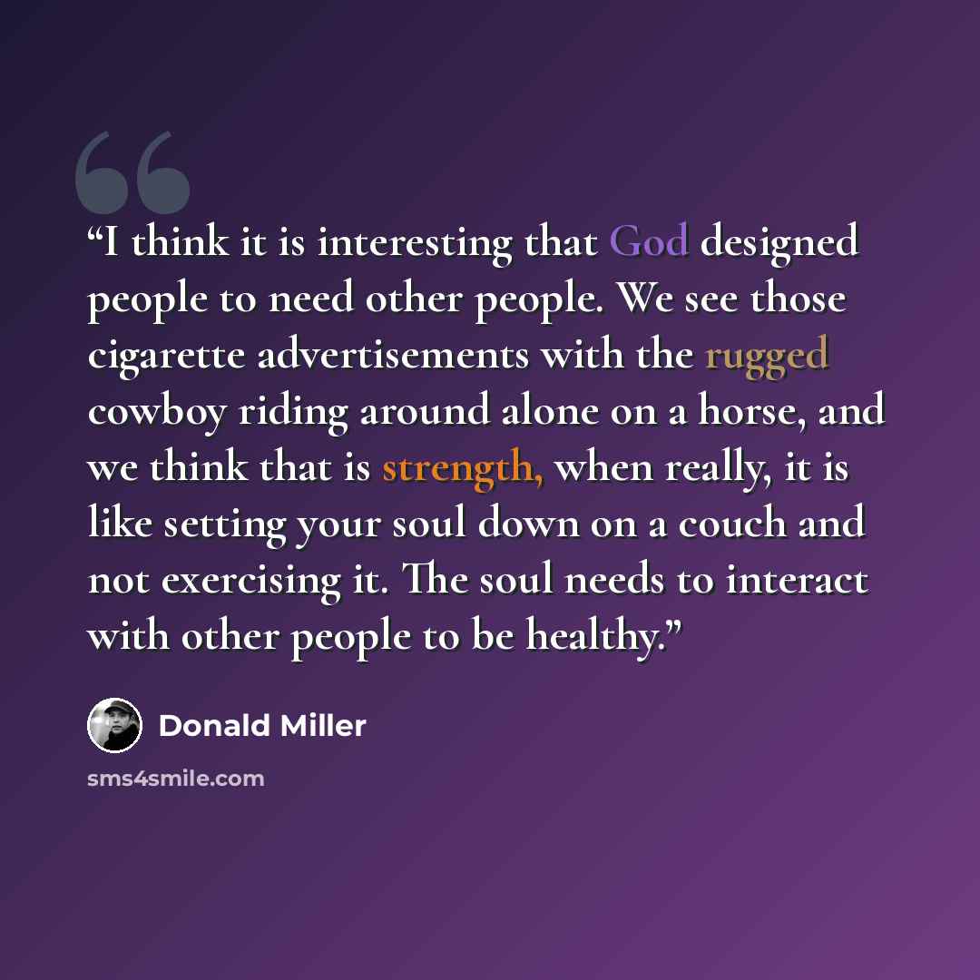 “I think it is interesting that God designed people to need other people. We see those cigarette advertisements with the rugged cowboy riding around alone on a horse, and we think that is strength, when really, it is like setting your soul down on a couch and not exercising it. The soul needs to…” quote by Donald Miller