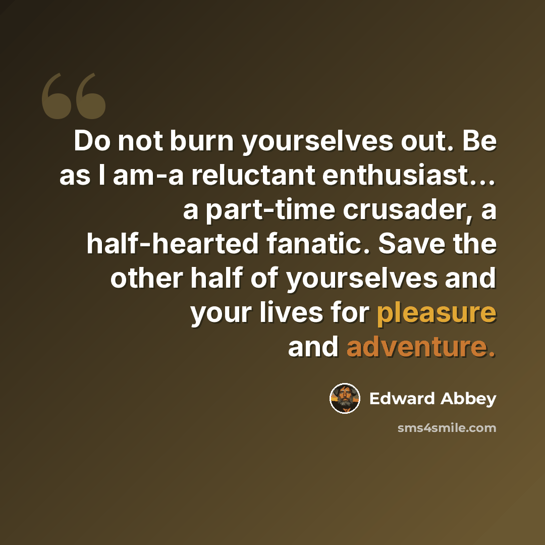 “Do not burn yourselves out. Be as I am-a reluctant enthusiast... a part-time crusader, a half-hearted fanatic. Save the other half of yourselves and your lives for pleasure and adventure.” quote by Edward Abbey