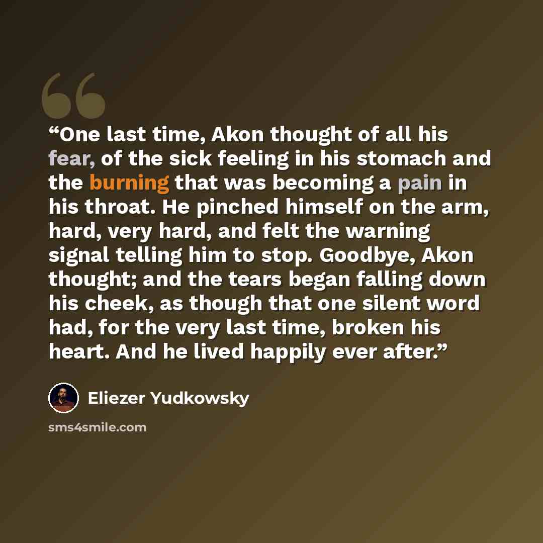 “One last time, Akon thought of all his fear, of the sick feeling in his stomach and the burning that was becoming a pain in his throat. He pinched himself on the arm, hard, very hard, and felt the warning signal telling him to stop. Goodbye, Akon thought; and the tears began falling down his…” quote by Eliezer Yudkowsky