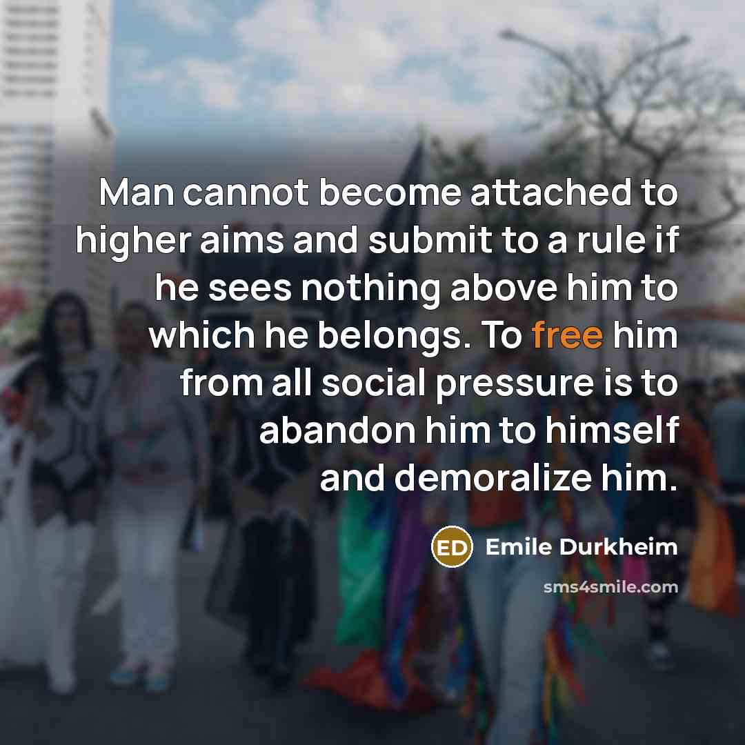 “Man cannot become attached to higher aims and submit to a rule if he sees nothing above him to which he belongs. To free him from all social pressure is to abandon him to himself and demoralize him.” quote by Emile Durkheim