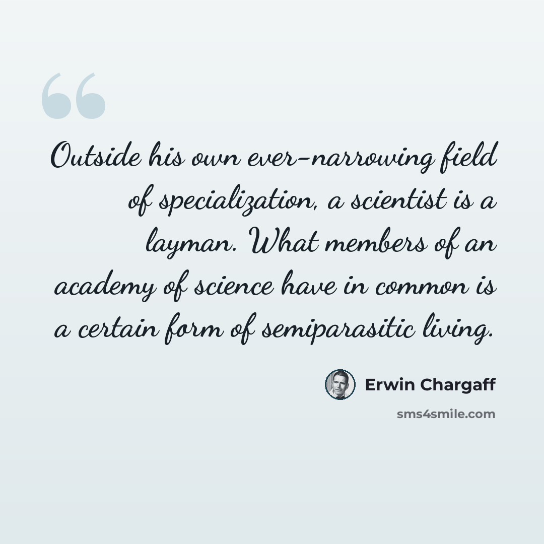 “Outside his own ever-narrowing field of specialization, a scientist is a layman. What members of an academy of science have in common is a certain form of semiparasitic living.” quote by Erwin Chargaff