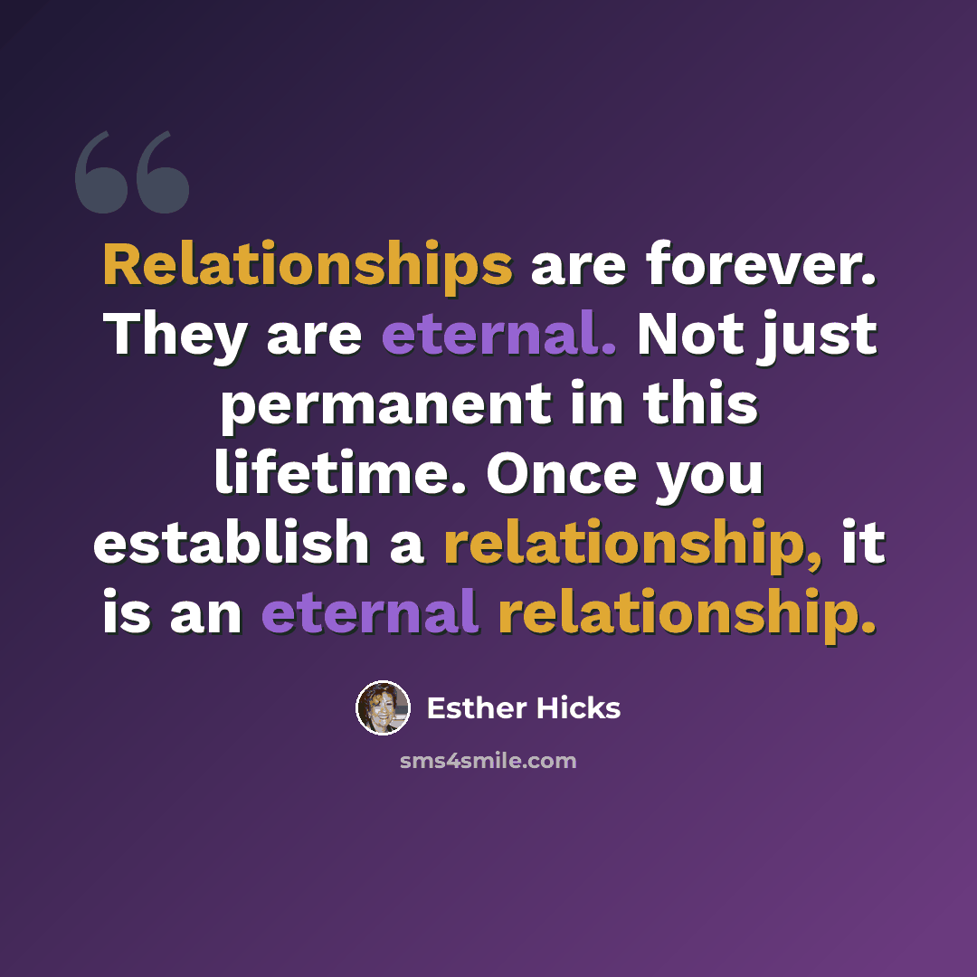 “Relationships are forever. They are eternal. Not just permanent in this lifetime. Once you establish a relationship, it is an eternal relationship.” quote by Esther Hicks