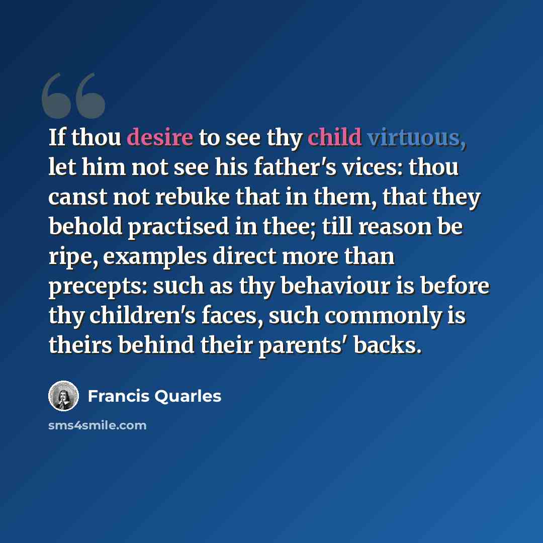 “If thou desire to see thy child virtuous, let him not see his father's vices: thou canst not rebuke that in them, that they behold practised in thee; till reason be ripe, examples direct more than precepts: such as thy behaviour is before thy children's faces, such commonly is theirs behind their…” quote by Francis Quarles