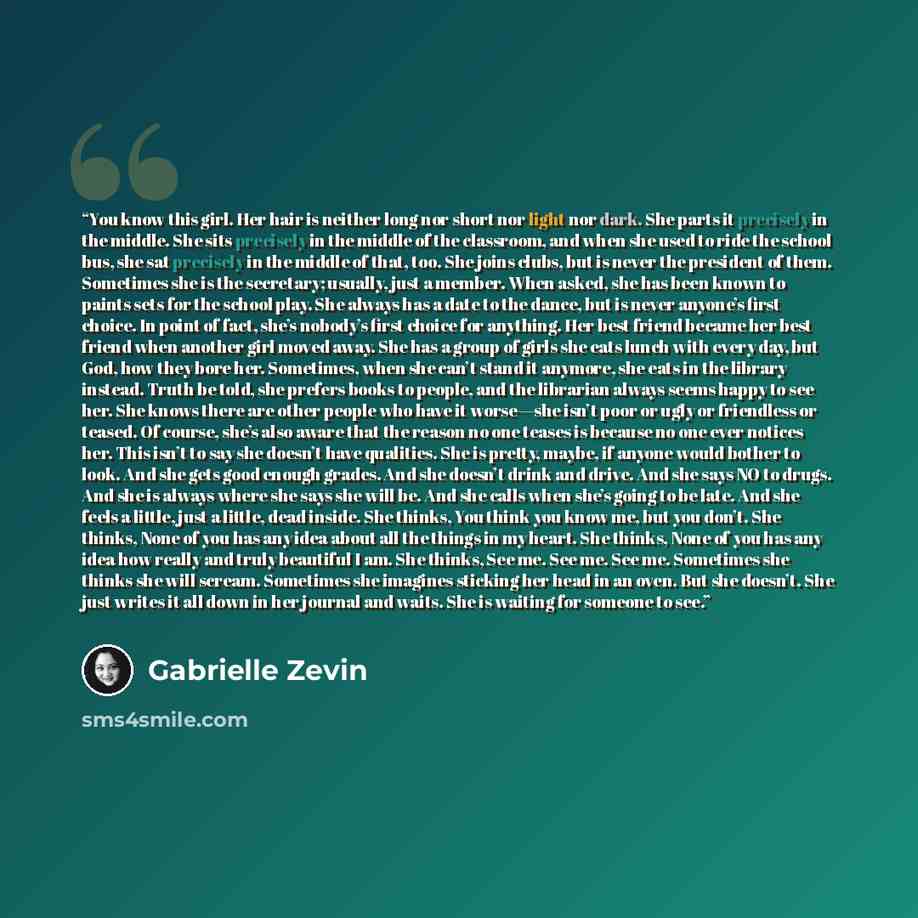 “You know this girl. Her hair is neither long nor short nor light nor dark. She parts it precisely in the middle. She sits precisely in the middle of the classroom, and when she used to ride the school bus, she sat precisely in the middle of that, too. She joins clubs, but is never the president of…” quote by Gabrielle Zevin