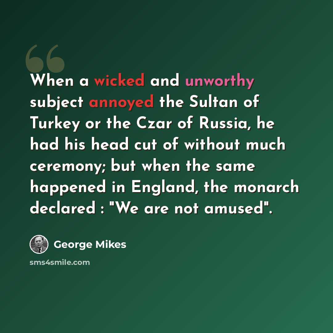 “When a wicked and unworthy subject annoyed the Sultan of Turkey or the Czar of Russia, he had his head cut of without much ceremony; but when the same happened in England, the monarch declared : "We are not amused".” quote by George Mikes