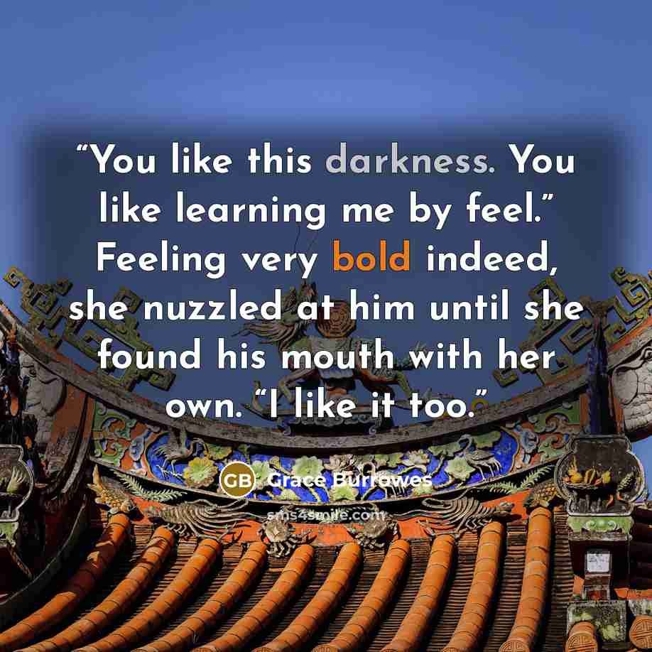 “You like this darkness. You like learning me by feel.” Feeling very bold indeed, she nuzzled at him until she found his mouth with her own. “I like it too.” quote by Grace Burrowes