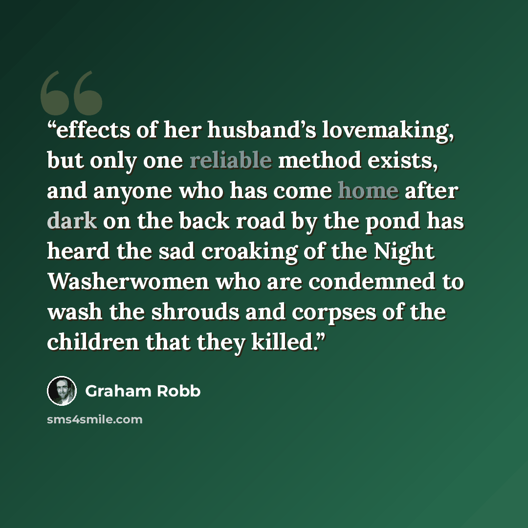 “effects of her husband’s lovemaking, but only one reliable method exists, and anyone who has come home after dark on the back road by the pond has heard the sad croaking of the Night Washerwomen who are condemned to wash the shrouds and corpses of the children that they killed.” quote by Graham Robb