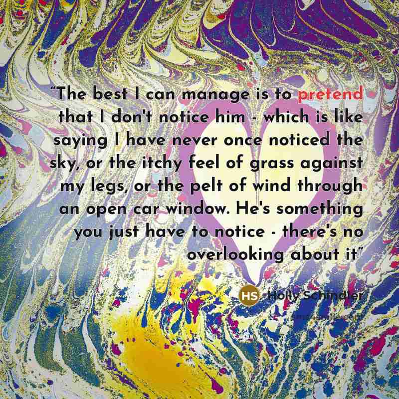 “The best I can manage is to pretend that I don't notice him - which is like saying I have never once noticed the sky, or the itchy feel of grass against my legs, or the pelt of wind through an open car window. He's something you just have to notice - there's no overlooking about it” quote by Holly Schindler
