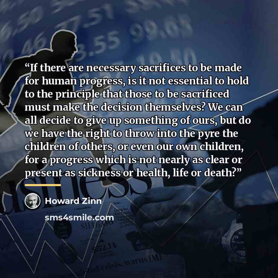 “If there are necessary sacrifices to be made for human progress, is it not essential to hold to the principle that those to be sacrificed must make the decision themselves? We can all decide to give up something of ours, but do we have the right to throw into the pyre the children of others, or…” quote by Howard Zinn