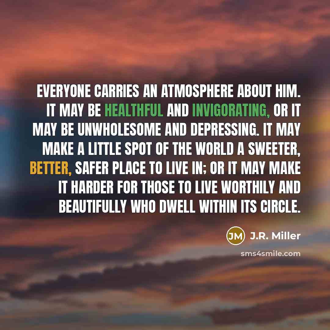 “Everyone carries an atmosphere about him. It may be healthful and invigorating, or it may be unwholesome and depressing. It may make a little spot of the world a sweeter, better, safer place to live in; or it may make it harder for those to live worthily and beautifully who dwell within its circle.” quote by J.R. Miller
