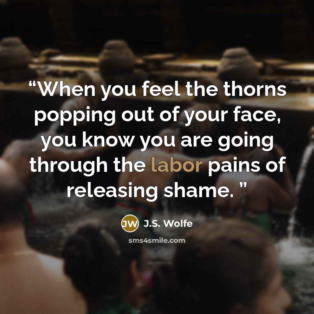 “When you feel the thorns popping out of your face, you know you are going through the labor pains of releasing shame.” quote by J.S. Wolfe