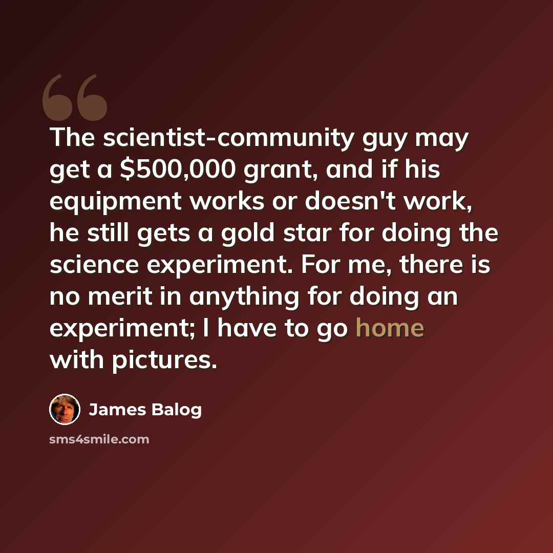 “The scientist-community guy may get a $500,000 grant, and if his equipment works or doesn't work, he still gets a gold star for doing the science experiment. For me, there is no merit in anything for doing an experiment; I have to go home with pictures.” quote by James Balog