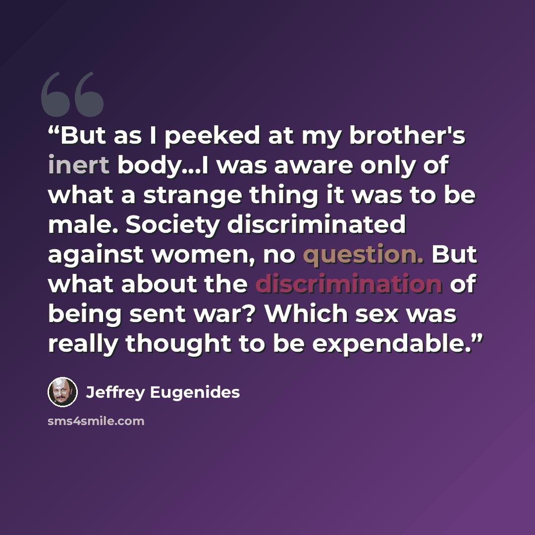 “But as I peeked at my brother's inert body…I was aware only of what a strange thing it was to be male. Society discriminated against women, no question. But what about the discrimination of being sent war? Which sex was really thought to be expendable.” quote by Jeffrey Eugenides