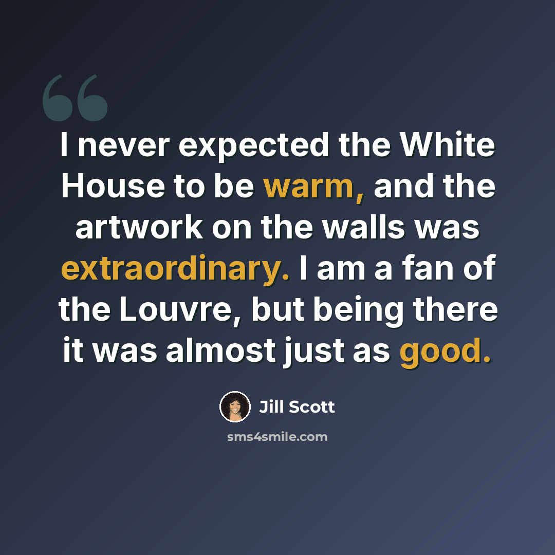 “I never expected the White House to be warm, and the artwork on the walls was extraordinary. I am a fan of the Louvre, but being there it was almost just as good.” quote by Jill Scott