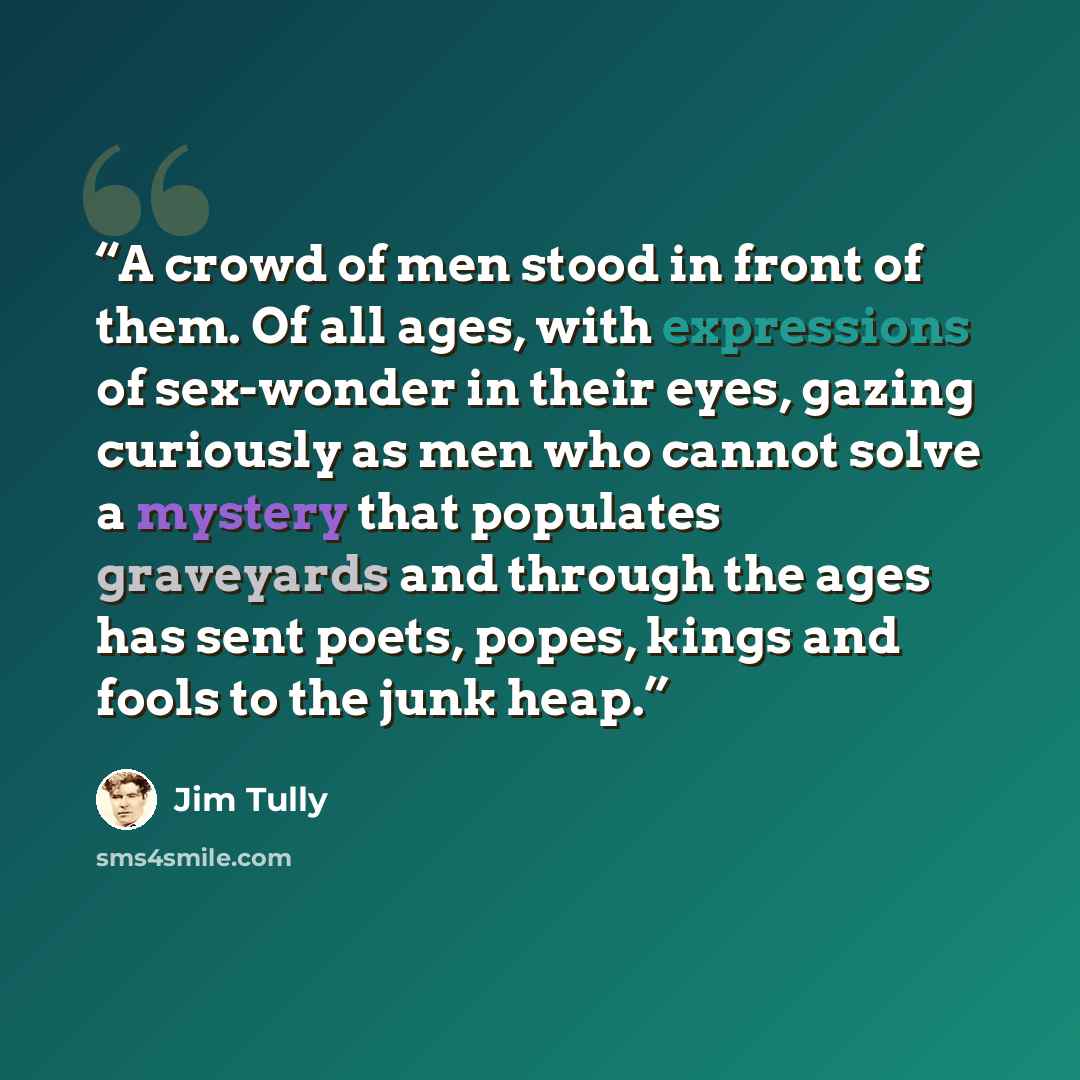 “A crowd of men stood in front of them. Of all ages, with expressions of sex-wonder in their eyes, gazing curiously as men who cannot solve a mystery that populates graveyards and through the ages has sent poets, popes, kings and fools to the junk heap.” quote by Jim Tully