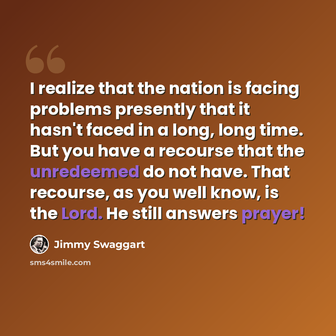 “I realize that the nation is facing problems presently that it hasn't faced in a long, long time. But you have a recourse that the unredeemed do not have. That recourse, as you well know, is the Lord. He still answers prayer!” quote by Jimmy Swaggart
