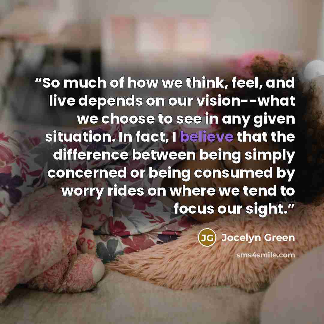 “So much of how we think, feel, and live depends on our vision--what we choose to see in any given situation. In fact, I believe that the difference between being simply concerned or being consumed by worry rides on where we tend to focus our sight.” quote by Jocelyn Green