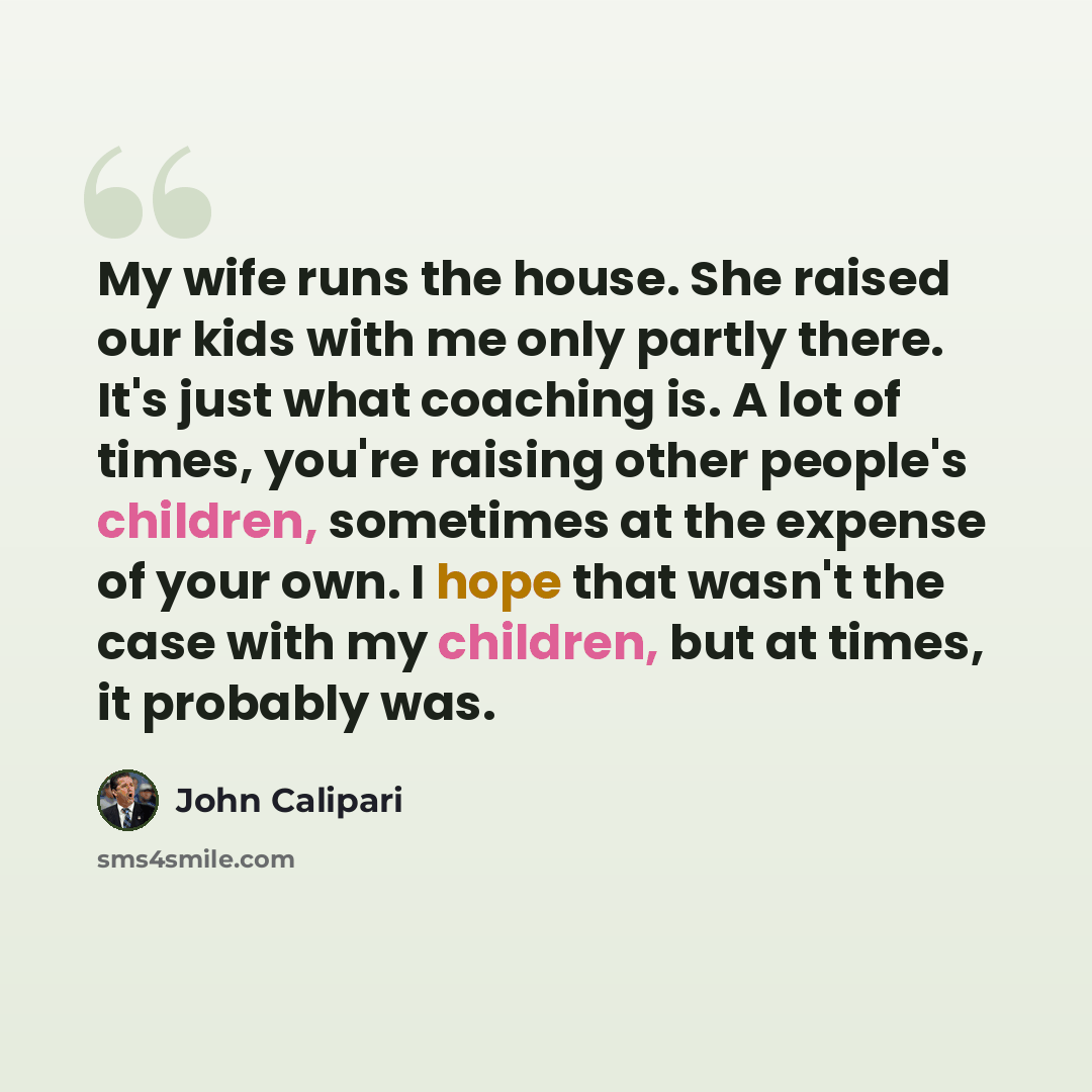 “My wife runs the house. She raised our kids with me only partly there. It's just what coaching is. A lot of times, you're raising other people's children, sometimes at the expense of your own. I hope that wasn't the case with my children, but at times, it probably was.” quote by John Calipari