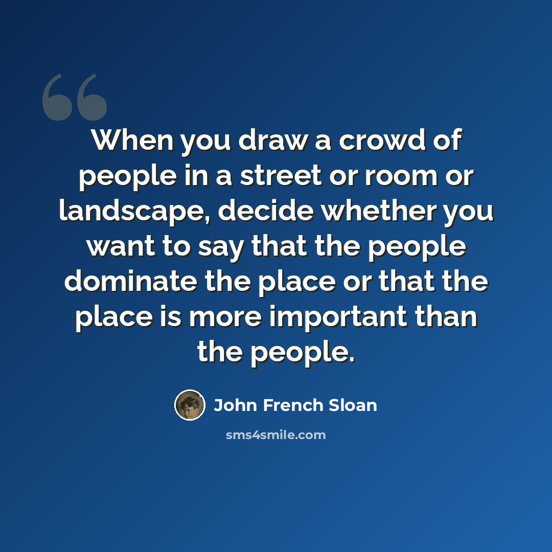 “When you draw a crowd of people in a street or room or landscape, decide whether you want to say that the people dominate the place or that the place is more important than the people.” quote by John French Sloan