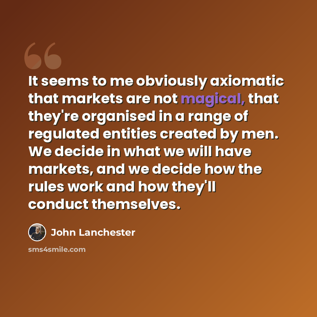“It seems to me obviously axiomatic that markets are not magical, that they're organised in a range of regulated entities created by men. We decide in what we will have markets, and we decide how the rules work and how they'll conduct themselves.” quote by John Lanchester