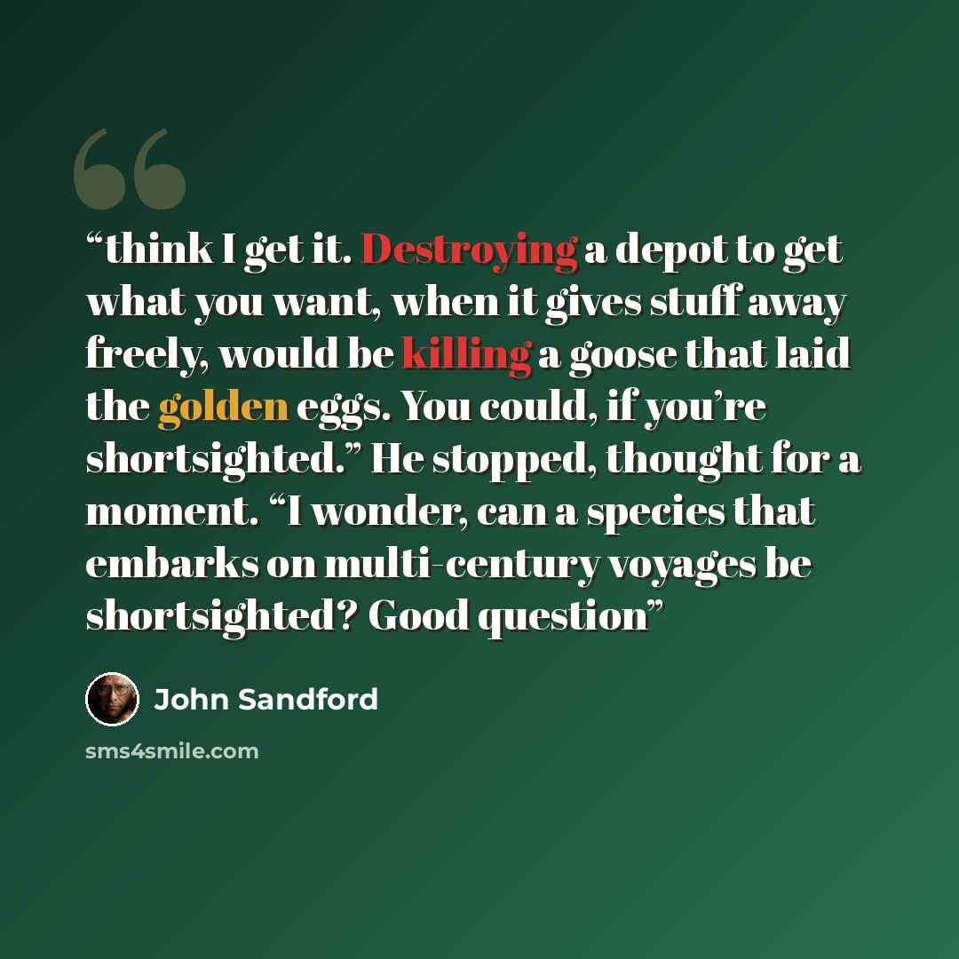 “think I get it. Destroying a depot to get what you want, when it gives stuff away freely, would be killing a goose that laid the golden eggs. You could, if you’re shortsighted.” He stopped, thought for a moment. “I wonder, can a species that embarks on multi-century voyages be shortsighted? Good…” quote by John Sandford