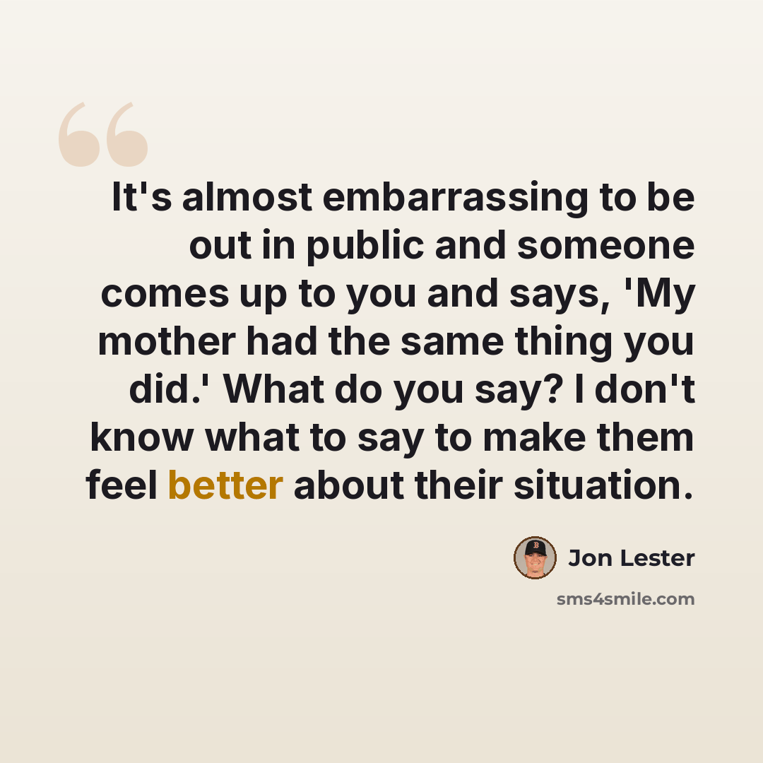 “It's almost embarrassing to be out in public and someone comes up to you and says, 'My mother had the same thing you did.' What do you say? I don't know what to say to make them feel better about their situation.” quote by Jon Lester