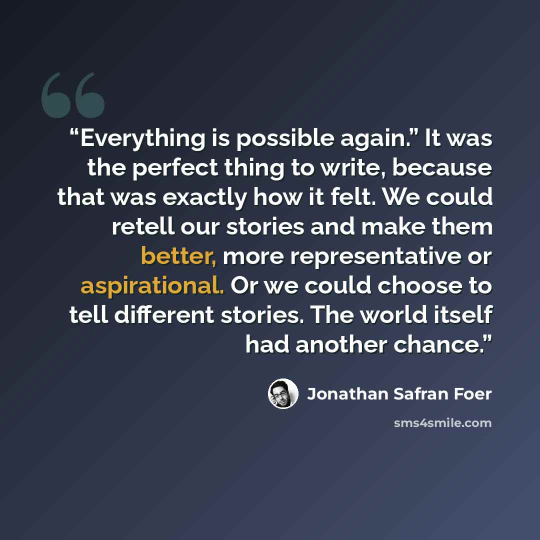 “Everything is possible again.” It was the perfect thing to write, because that was exactly how it felt. We could retell our stories and make them better, more representative or aspirational. Or we could choose to tell different stories. The world itself had another chance.” quote by Jonathan Safran Foer