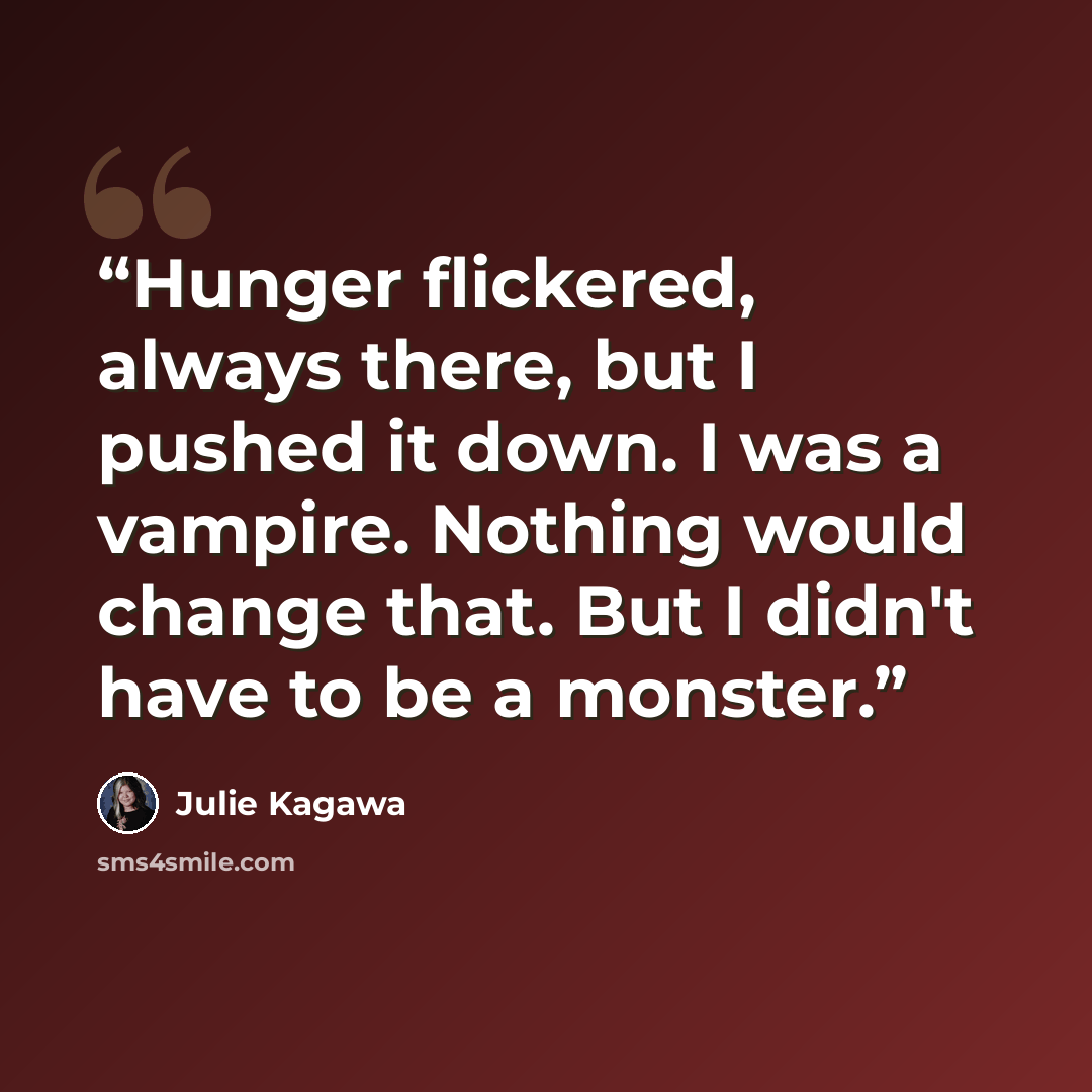 “Hunger flickered, always there, but I pushed it down. I was a vampire. Nothing would change that. But I didn't have to be a monster.” quote by Julie Kagawa
