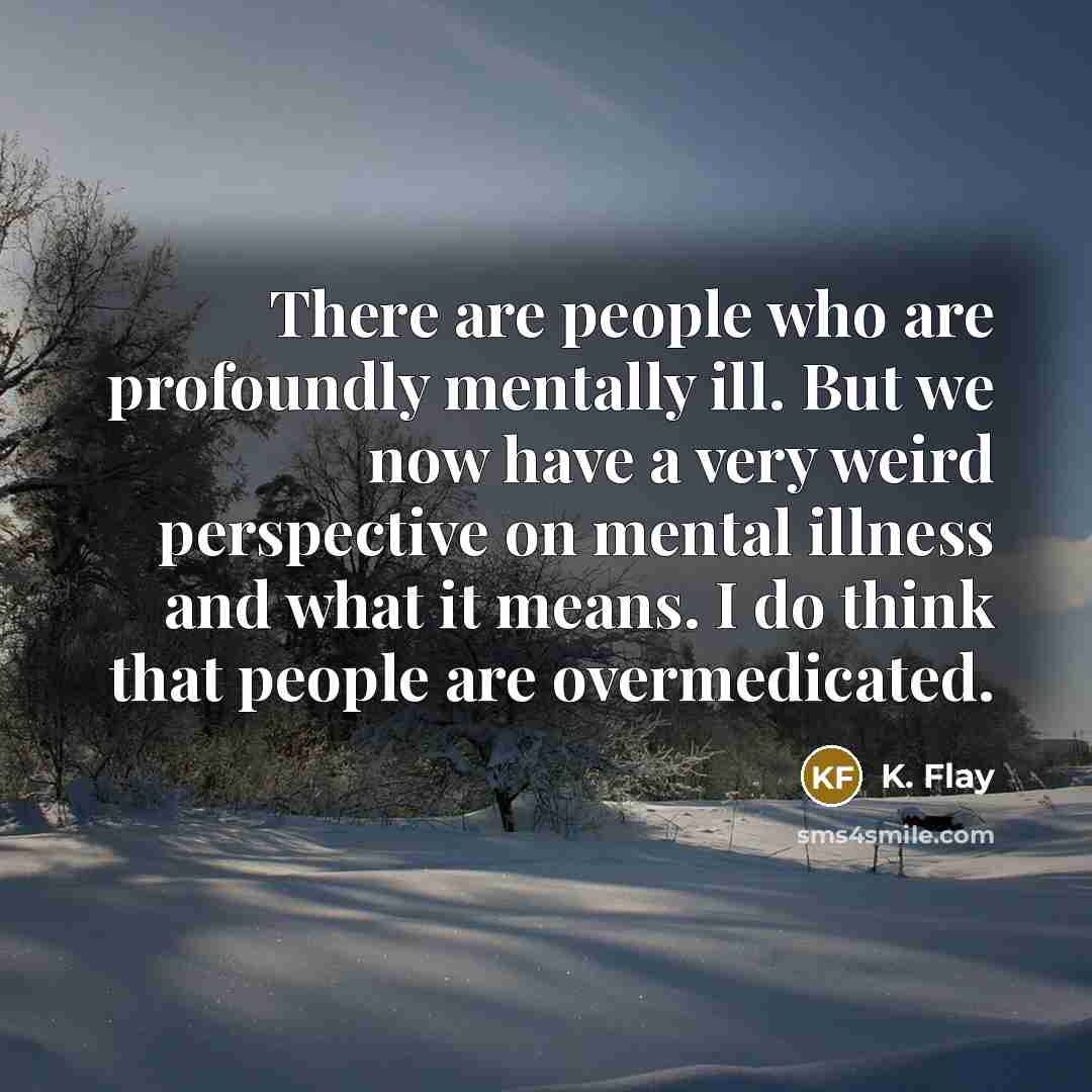 “There are people who are profoundly mentally ill. But we now have a very weird perspective on mental illness and what it means. I do think that people are overmedicated.” quote by K. Flay