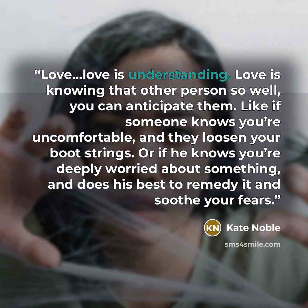 “Love…love is understanding. Love is knowing that other person so well, you can anticipate them. Like if someone knows you’re uncomfortable, and they loosen your boot strings. Or if he knows you’re deeply worried about something, and does his best to remedy it and soothe your fears.” quote by Kate Noble