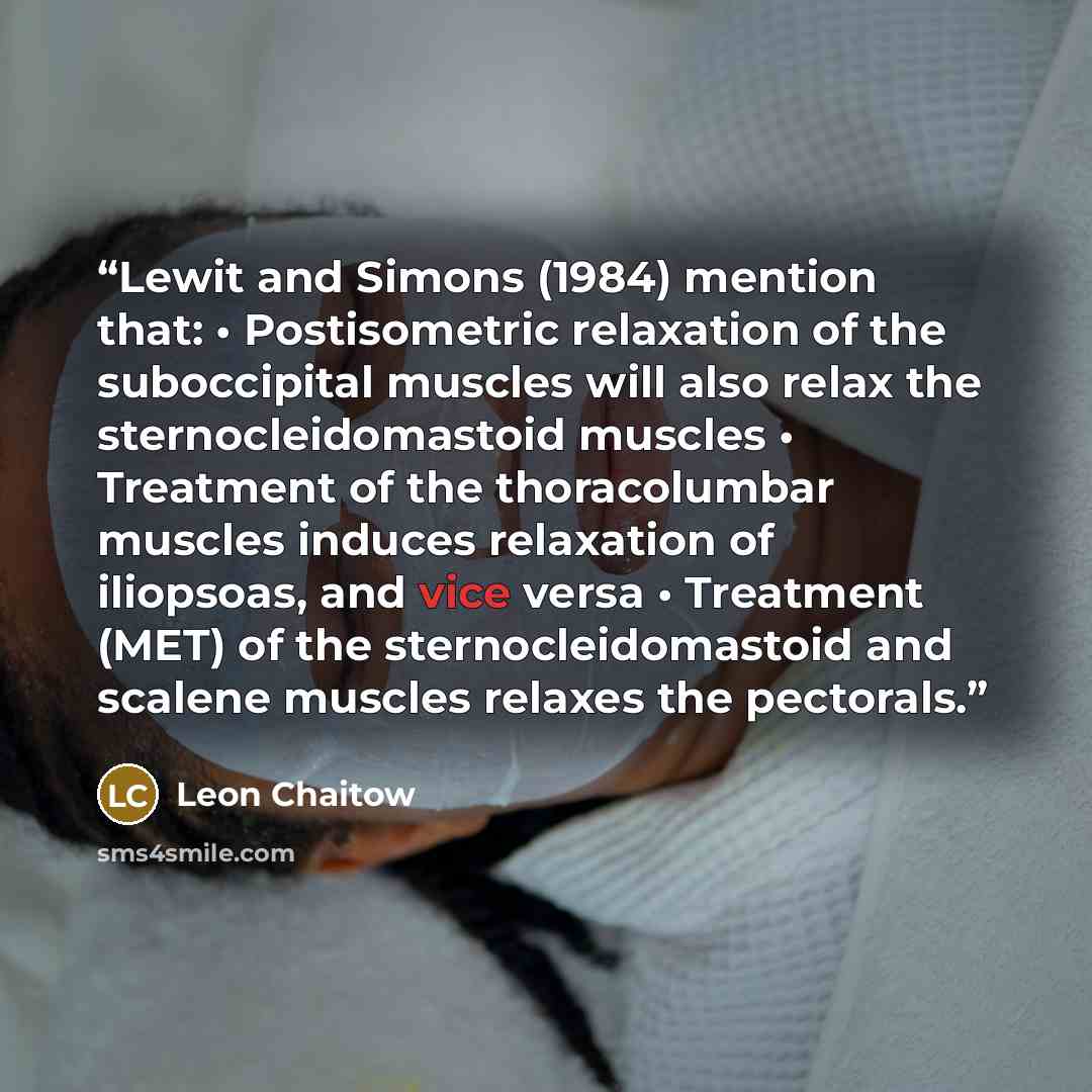 “Lewit and Simons (1984) mention that: • Postisometric relaxation of the suboccipital muscles will also relax the sternocleidomastoid muscles • Treatment of the thoracolumbar muscles induces relaxation of iliopsoas, and vice versa • Treatment (MET) of the sternocleidomastoid and scalene muscles…” quote by Leon Chaitow