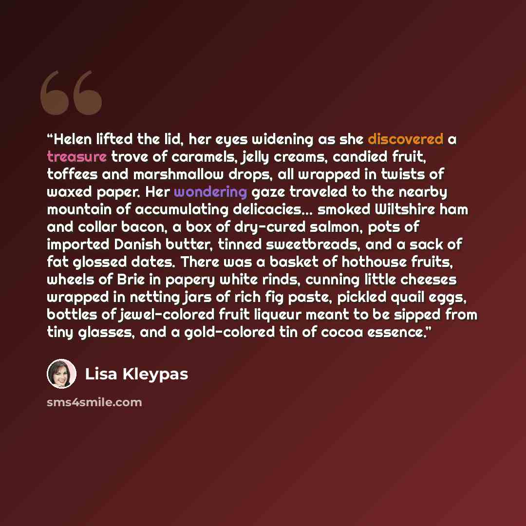 “Helen lifted the lid, her eyes widening as she discovered a treasure trove of caramels, jelly creams, candied fruit, toffees and marshmallow drops, all wrapped in twists of waxed paper. Her wondering gaze traveled to the nearby mountain of accumulating delicacies... smoked Wiltshire ham and collar…” quote by Lisa Kleypas
