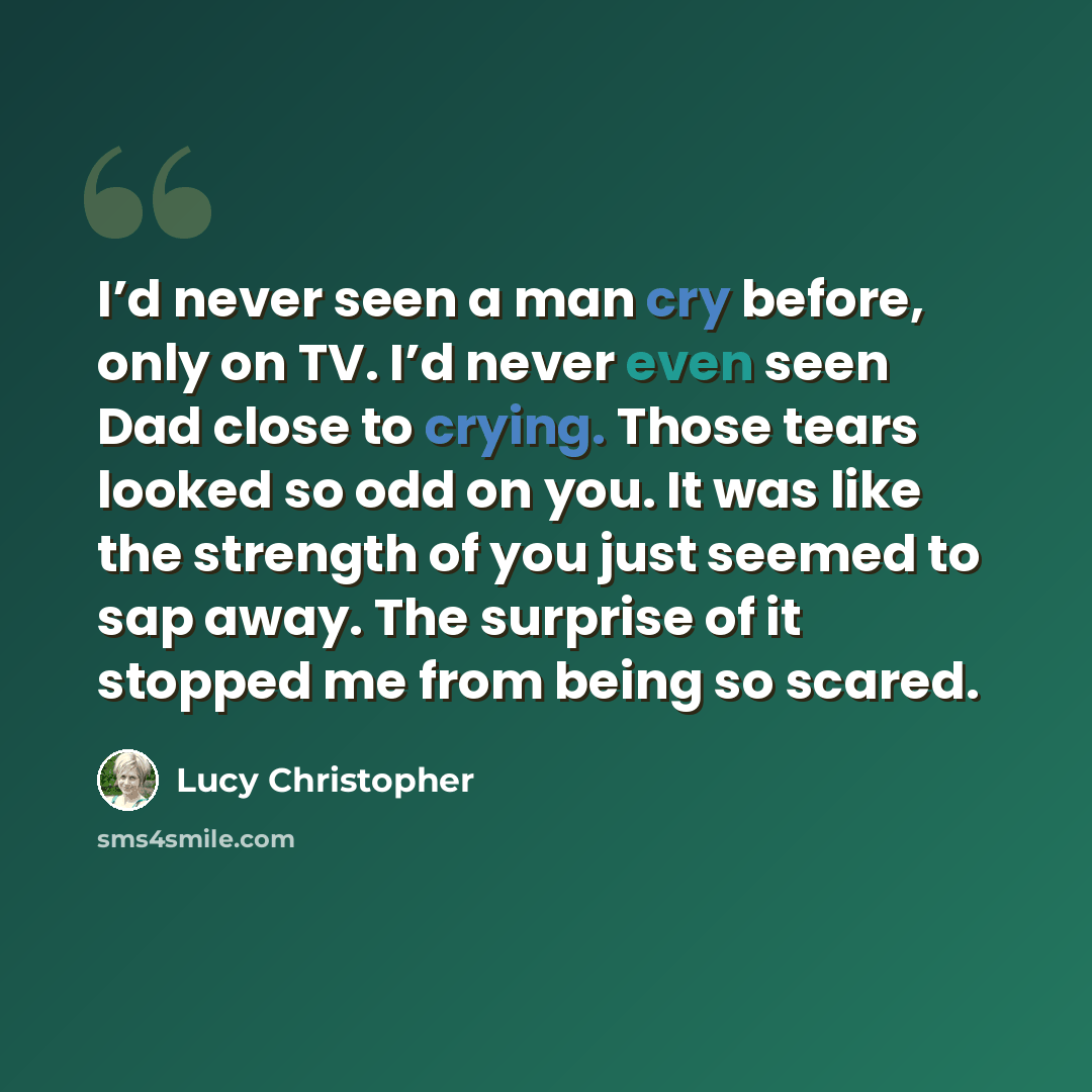 “I’d never seen a man cry before, only on TV. I’d never even seen Dad close to crying. Those tears looked so odd on you. It was like the strength of you just seemed to sap away. The surprise of it stopped me from being so scared.” quote by Lucy Christopher
