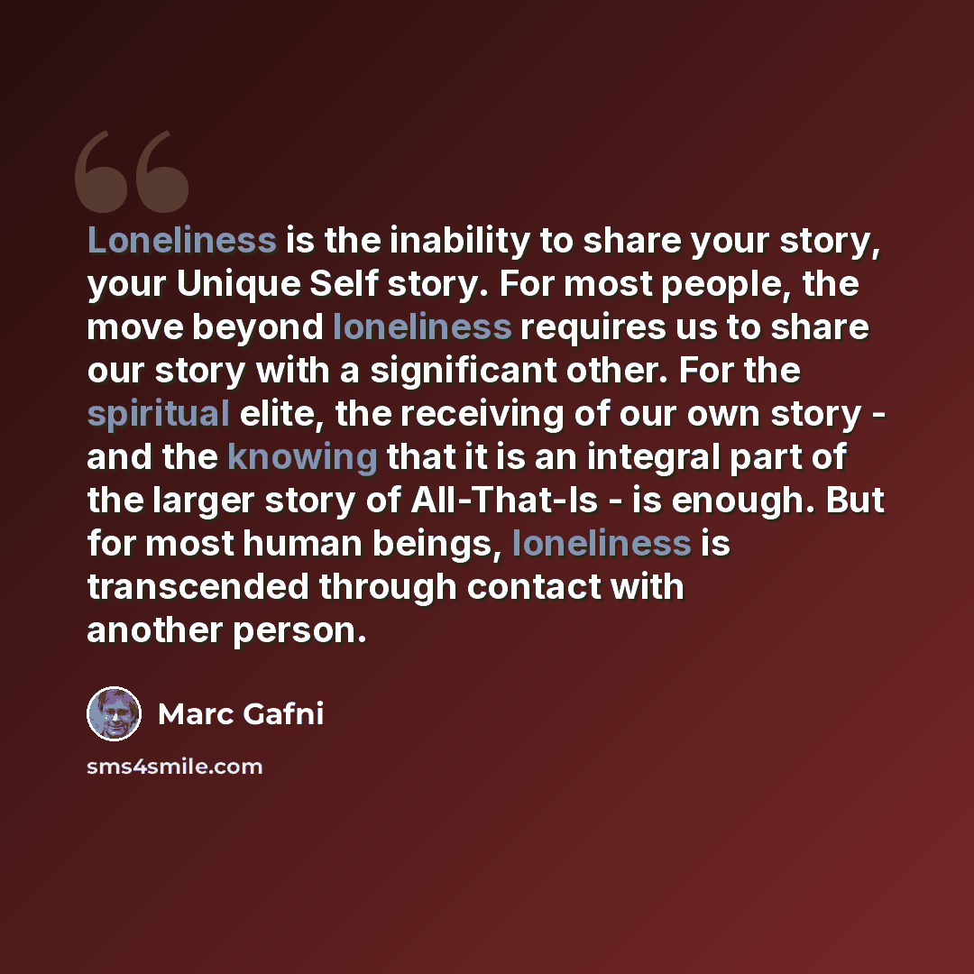 “Loneliness is the inability to share your story, your Unique Self story. For most people, the move beyond loneliness requires us to share our story with a significant other. For the spiritual elite, the receiving of our own story - and the knowing that it is an integral part of the larger story of…” quote by Marc Gafni
