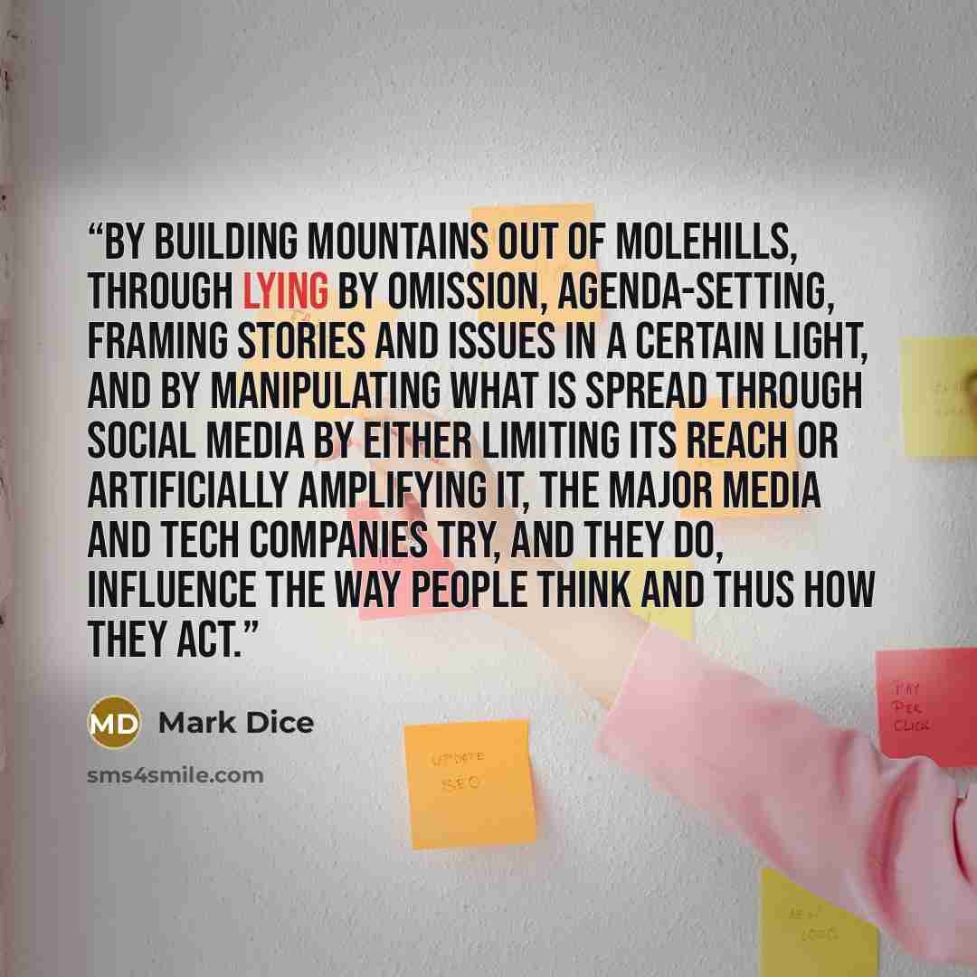 “By building mountains out of molehills, through lying by omission, agenda-setting, framing stories and issues in a certain light, and by manipulating what is spread through social media by either limiting its reach or artificially amplifying it, the major media and tech companies try, and they do…” quote by Mark Dice