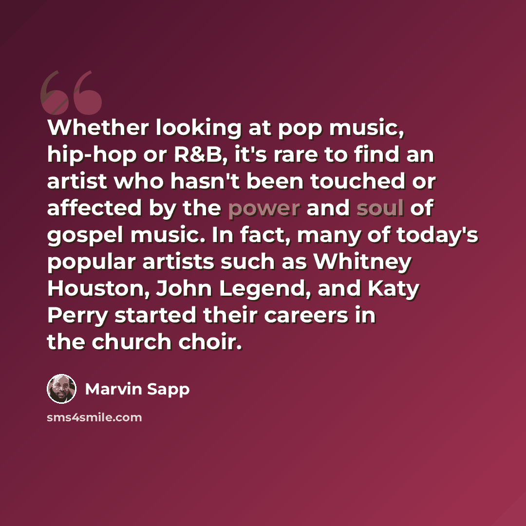 “Whether looking at pop music, hip-hop or R&B, it's rare to find an artist who hasn't been touched or affected by the power and soul of gospel music. In fact, many of today's popular artists such as Whitney Houston, John Legend, and Katy Perry started their careers in the church choir.” quote by Marvin Sapp