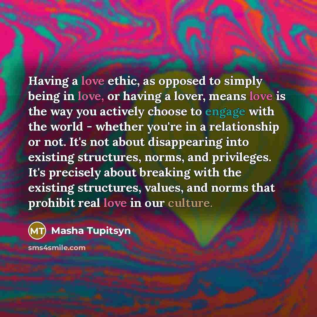 “Having a love ethic, as opposed to simply being in love, or having a lover, means love is the way you actively choose to engage with the world - whether you're in a relationship or not. It's not about disappearing into existing structures, norms, and privileges. It's precisely about breaking with…” quote by Masha Tupitsyn