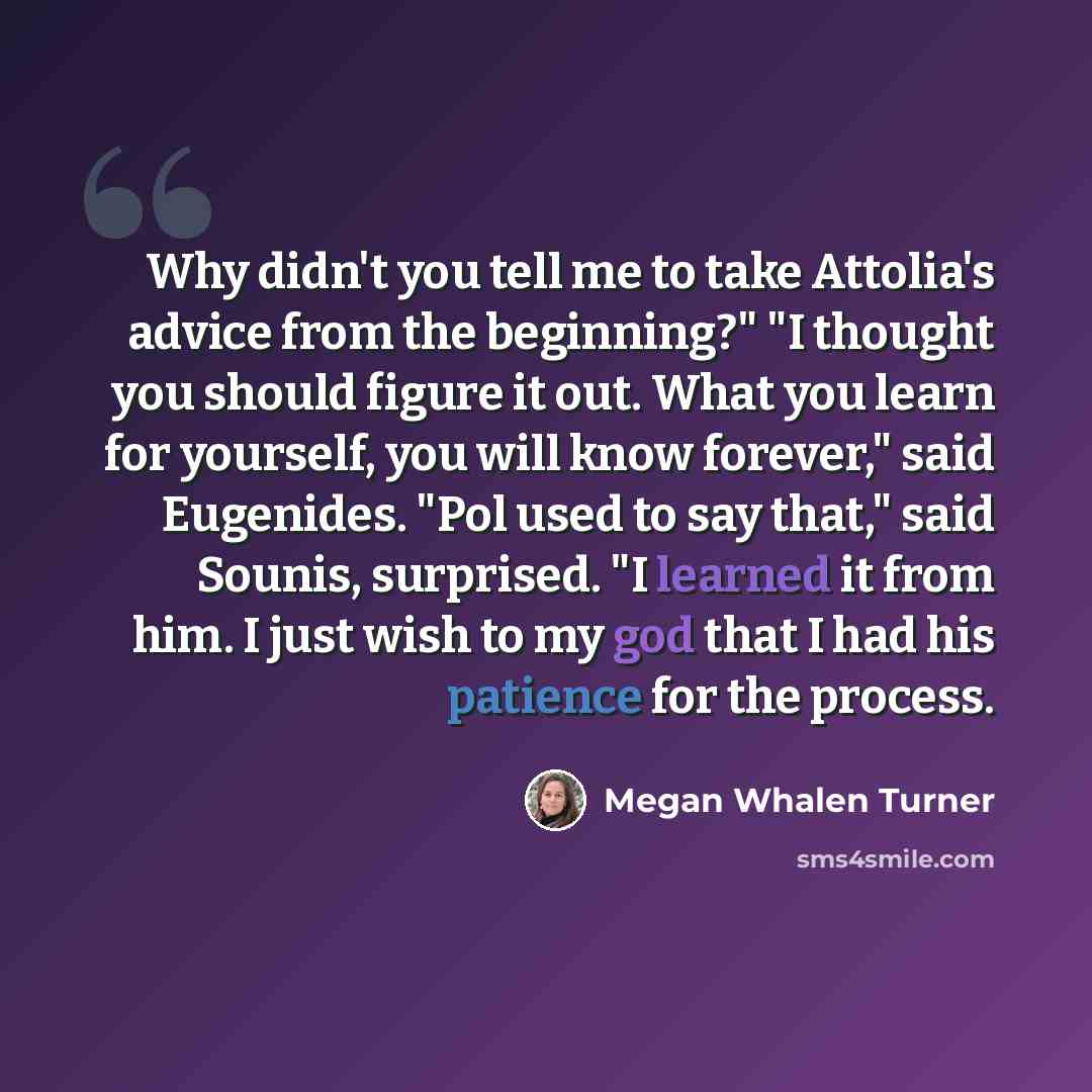 “Why didn't you tell me to take Attolia's advice from the beginning?" "I thought you should figure it out. What you learn for yourself, you will know forever," said Eugenides. "Pol used to say that," said Sounis, surprised. "I learned it from him. I just wish to my god that I had his patience for…” quote by Megan Whalen Turner