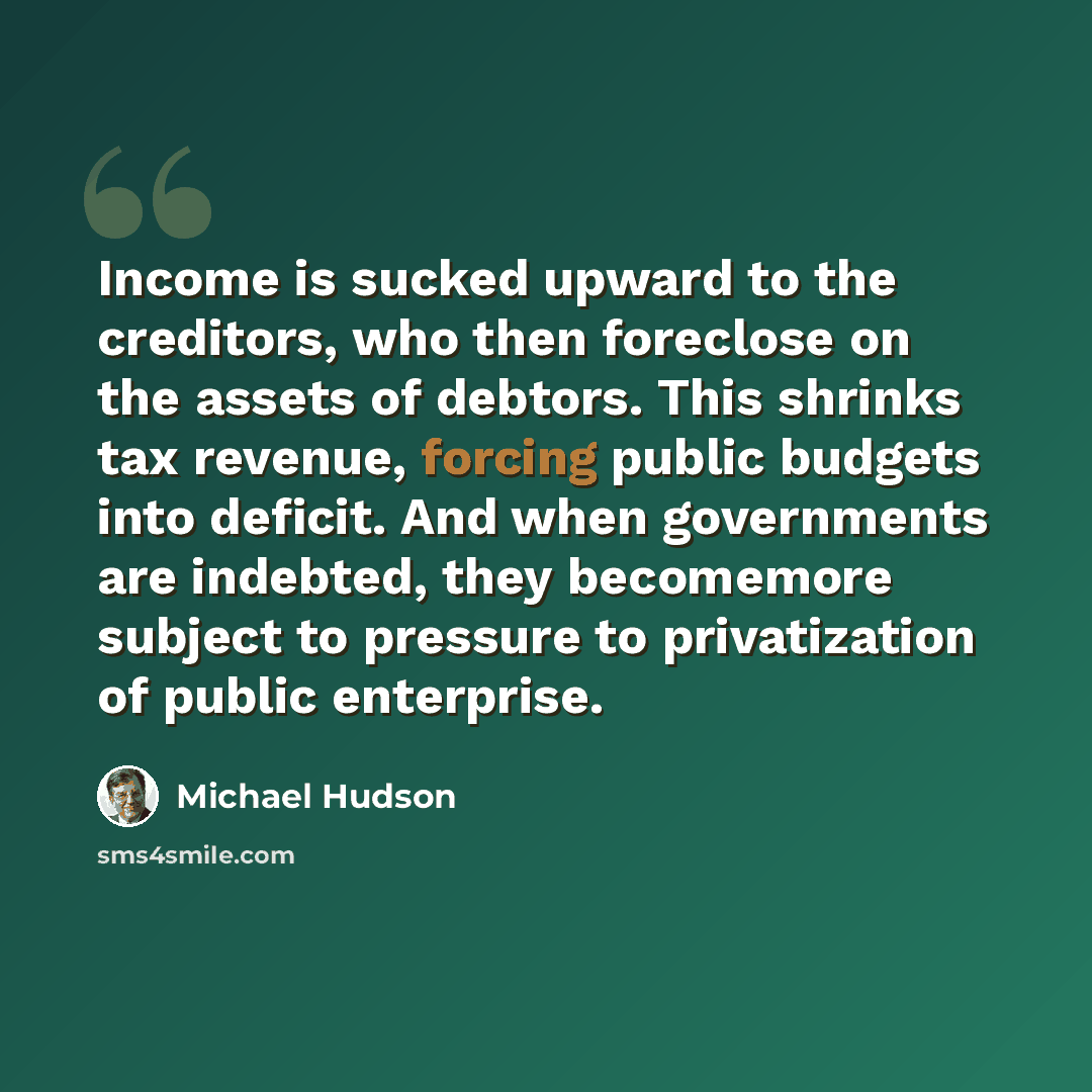 “Income is sucked upward to the creditors, who then foreclose on the assets of debtors. This shrinks tax revenue, forcing public budgets into deficit. And when governments are indebted, they becomemore subject to pressure to privatization of public enterprise.” quote by Michael Hudson