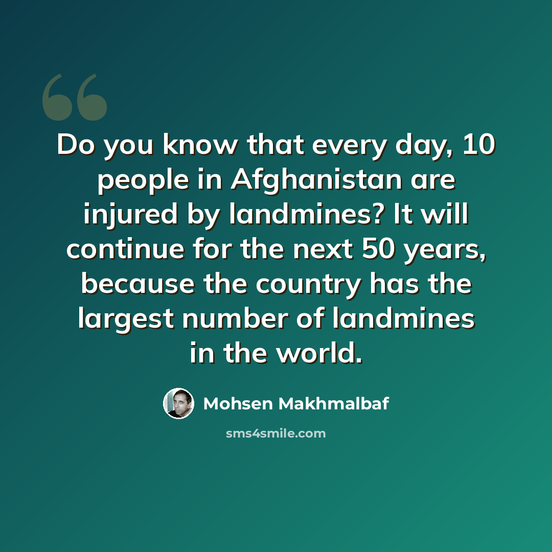 “Do you know that every day, 10 people in Afghanistan are injured by landmines? It will continue for the next 50 years, because the country has the largest number of landmines in the world.” quote by Mohsen Makhmalbaf