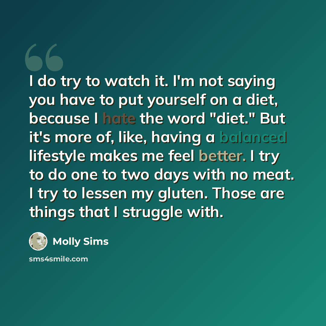 “I do try to watch it. I'm not saying you have to put yourself on a diet, because I hate the word "diet." But it's more of, like, having a balanced lifestyle makes me feel better. I try to do one to two days with no meat. I try to lessen my gluten. Those are things that I struggle with.” quote by Molly Sims