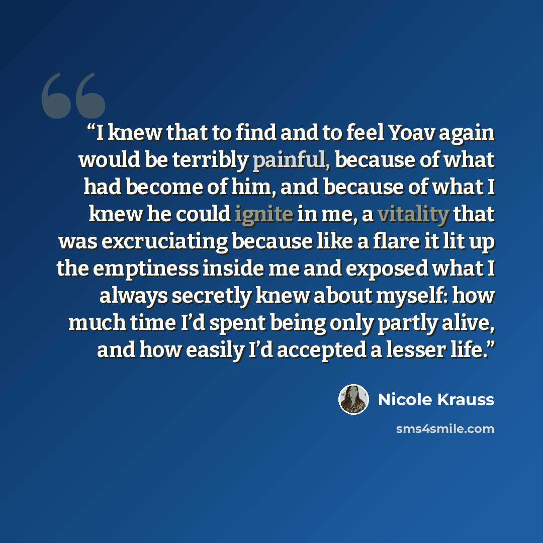 “I knew that to find and to feel Yoav again would be terribly painful, because of what had become of him, and because of what I knew he could ignite in me, a vitality that was excruciating because like a flare it lit up the emptiness inside me and exposed what I always secretly knew about myself…” quote by Nicole Krauss