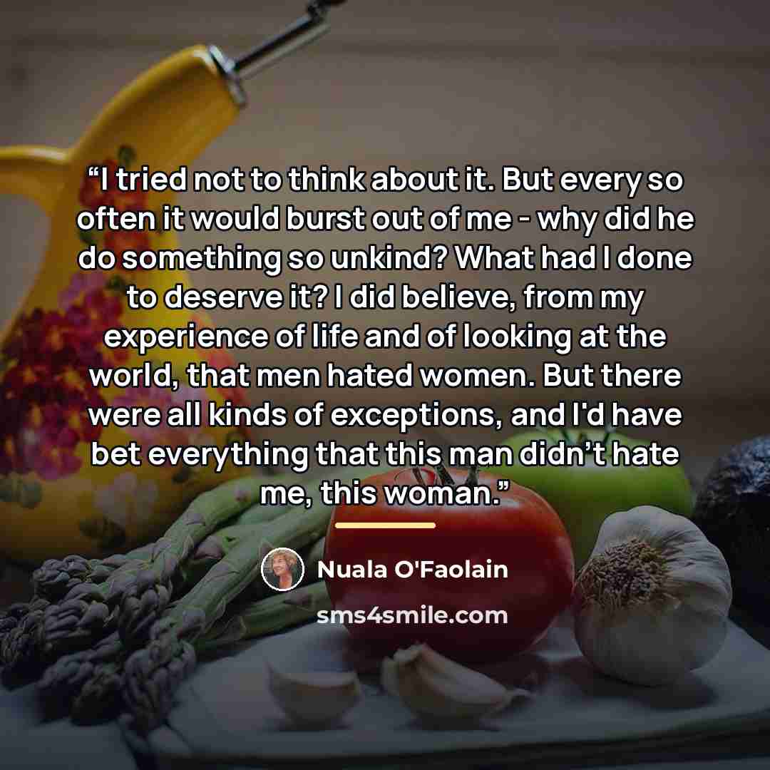 “I tried not to think about it. But every so often it would burst out of me - why did he do something so unkind? What had I done to deserve it? I did believe, from my experience of life and of looking at the world, that men hated women. But there were all kinds of exceptions, and I'd have bet…” quote by Nuala O'Faolain