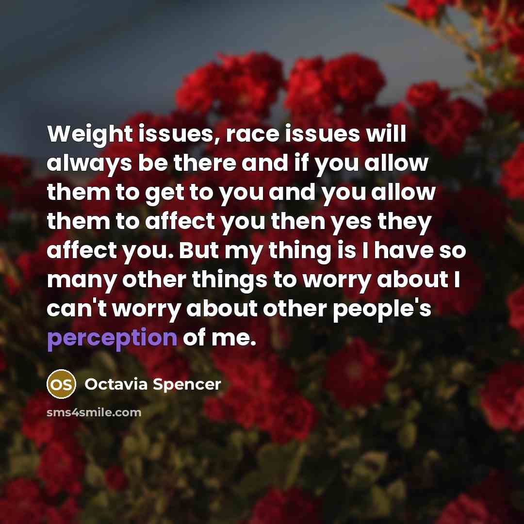 “Weight issues, race issues will always be there and if you allow them to get to you and you allow them to affect you then yes they affect you. But my thing is I have so many other things to worry about I can't worry about other people's perception of me.” quote by Octavia Spencer