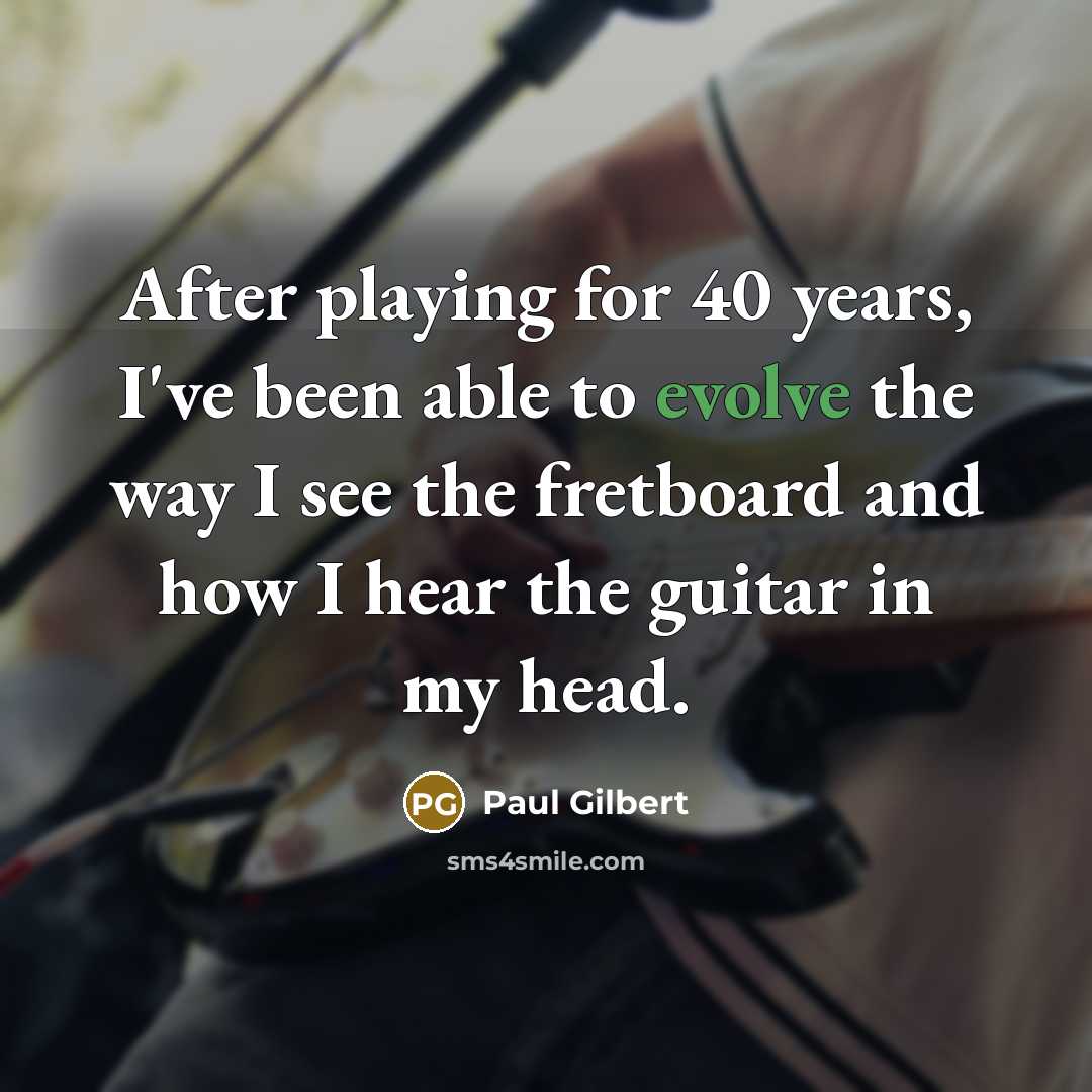 “After playing for 40 years, I've been able to evolve the way I see the fretboard and how I hear the guitar in my head.” quote by Paul Gilbert
