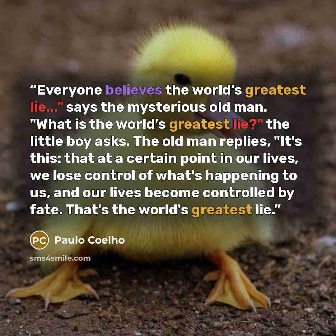 “Everyone believes the world's greatest lie..." says the mysterious old man. "What is the world's greatest lie?" the little boy asks. The old man replies, "It's this: that at a certain point in our lives, we lose control of what's happening to us, and our lives become controlled by fate. That's the…” quote by paulo coelho